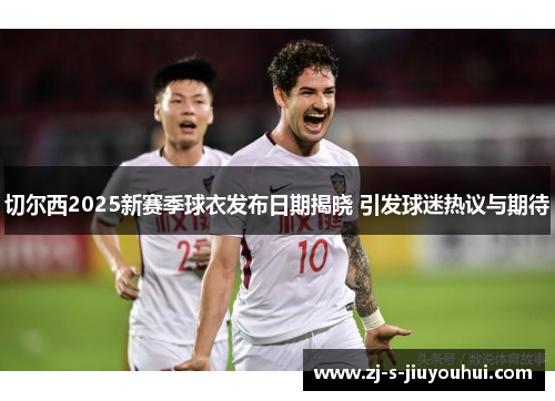 切尔西2025新赛季球衣发布日期揭晓 引发球迷热议与期待