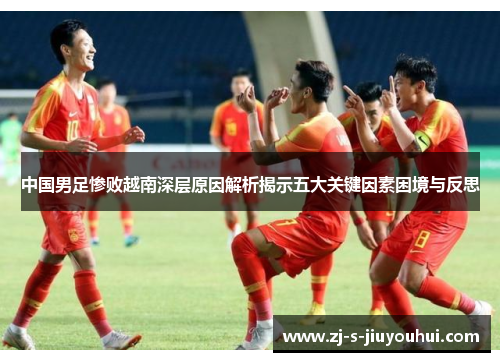 中国男足惨败越南深层原因解析揭示五大关键因素困境与反思