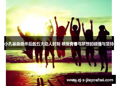 小孔塞桑绝杀后的五大动人时刻 感受青春与梦想的碰撞与坚持