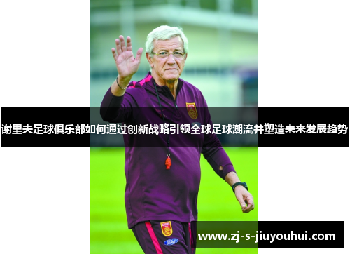 谢里夫足球俱乐部如何通过创新战略引领全球足球潮流并塑造未来发展趋势