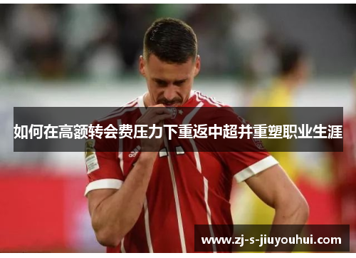 如何在高额转会费压力下重返中超并重塑职业生涯
