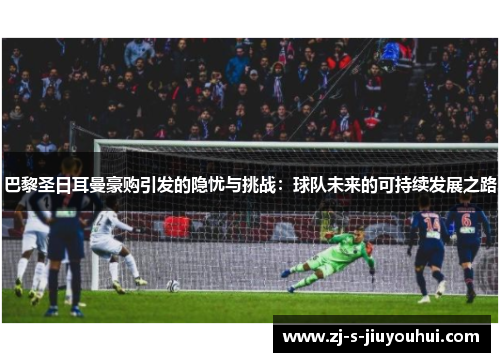 巴黎圣日耳曼豪购引发的隐忧与挑战：球队未来的可持续发展之路