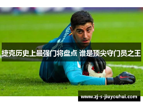 捷克历史上最强门将盘点 谁是顶尖守门员之王