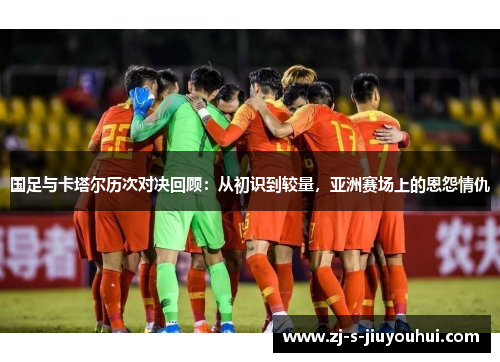 国足与卡塔尔历次对决回顾：从初识到较量，亚洲赛场上的恩怨情仇