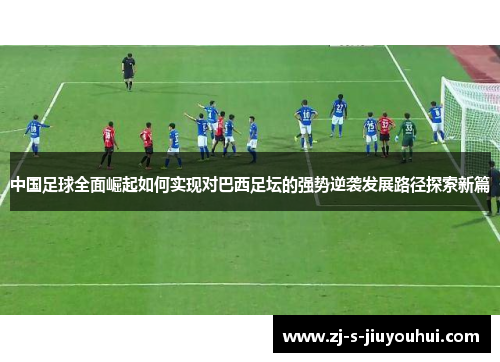 中国足球全面崛起如何实现对巴西足坛的强势逆袭发展路径探索新篇
