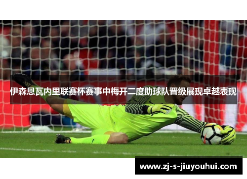 伊森恩瓦内里联赛杯赛事中梅开二度助球队晋级展现卓越表现 伊森恩瓦内里联赛杯赛事中梅开二度助球队晋级展现卓越表现