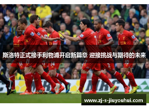 斯洛特正式接手利物浦开启新篇章 迎接挑战与期待的未来