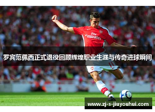 罗宾范佩西正式退役回顾辉煌职业生涯与传奇进球瞬间
